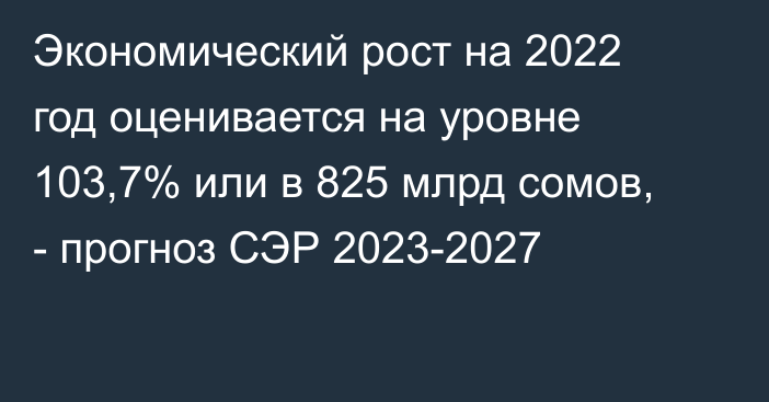 Экономический рост на 2022 год оценивается на уровне 103,7% или в 825 млрд сомов, -  прогноз СЭР 2023-2027