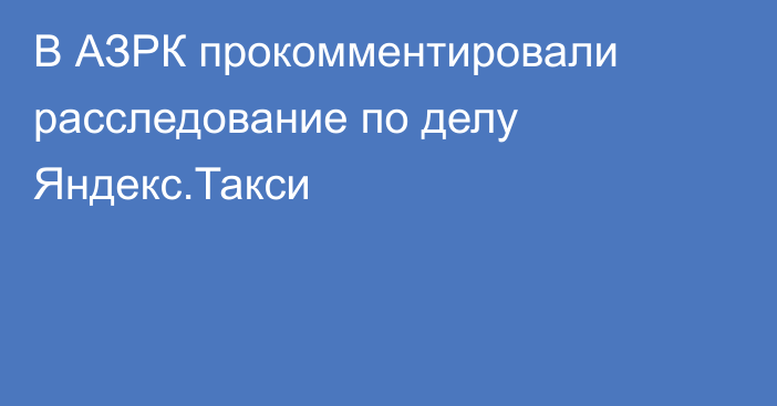 В АЗРК прокомментировали расследование по делу Яндекс.Такси