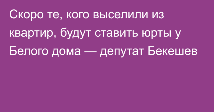 Скоро те, кого выселили из квартир, будут ставить юрты у Белого дома — депутат Бекешев