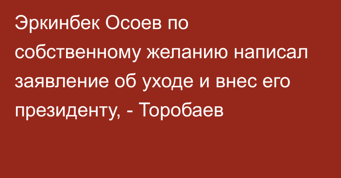 Эркинбек Осоев по собственному желанию написал заявление об уходе и внес его президенту, - Торобаев 
