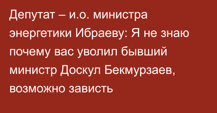 Депутат – и.о. министра энергетики Ибраеву: Я не знаю почему вас уволил бывший министр Доскул Бекмурзаев, возможно зависть