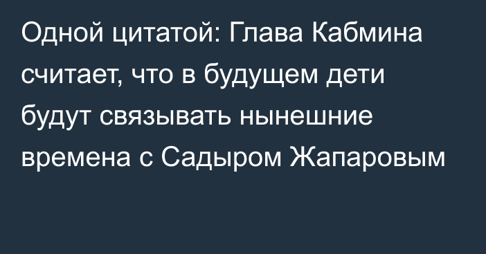 Одной цитатой: Глава Кабмина считает, что в будущем дети будут связывать нынешние времена с Садыром Жапаровым