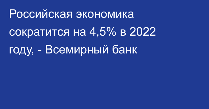 Российская экономика сократится на 4,5% в 2022 году, - Всемирный банк