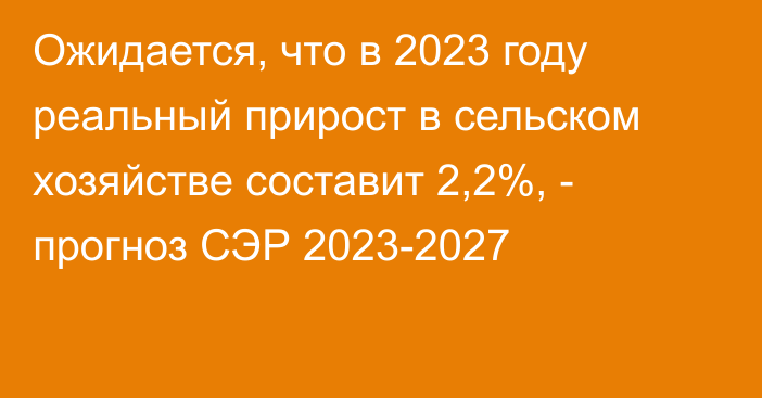 Ожидается, что в 2023 году реальный прирост в сельском хозяйстве составит 2,2%, - прогноз СЭР 2023-2027