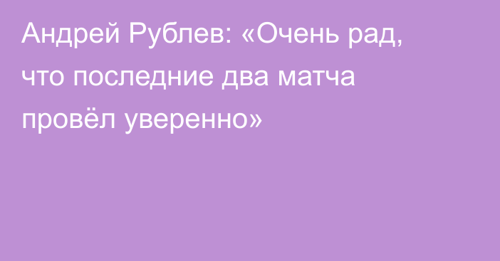 Андрей Рублев: «Очень рад, что последние два матча провёл уверенно»