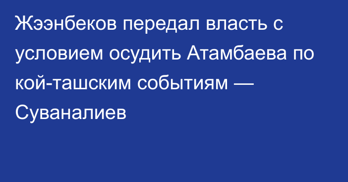 Жээнбеков передал власть с условием осудить Атамбаева по кой-ташским событиям — Суваналиев