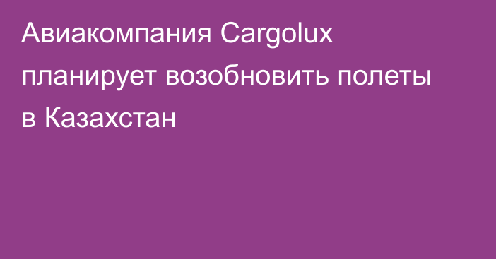 Авиакомпания Cargolux планирует возобновить полеты в Казахстан