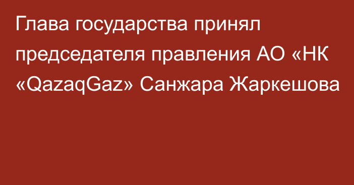 Глава государства принял председателя правления АО «НК «QazaqGaz» Санжара Жаркешова