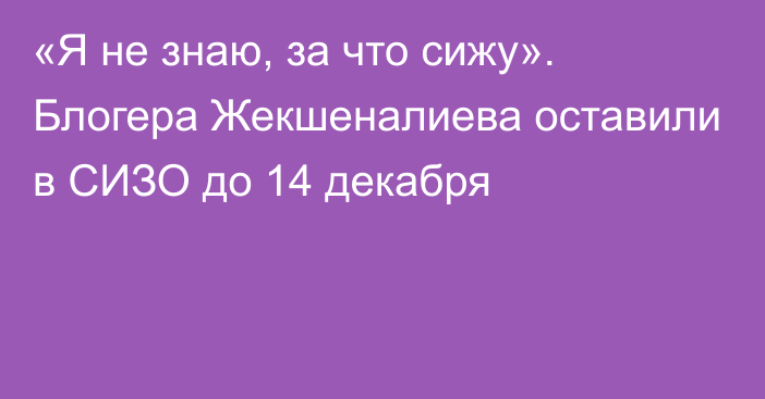 «Я не знаю, за что сижу». Блогера Жекшеналиева оставили в СИЗО до 14 декабря