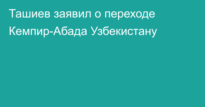 Ташиев заявил о переходе Кемпир-Абада Узбекистану