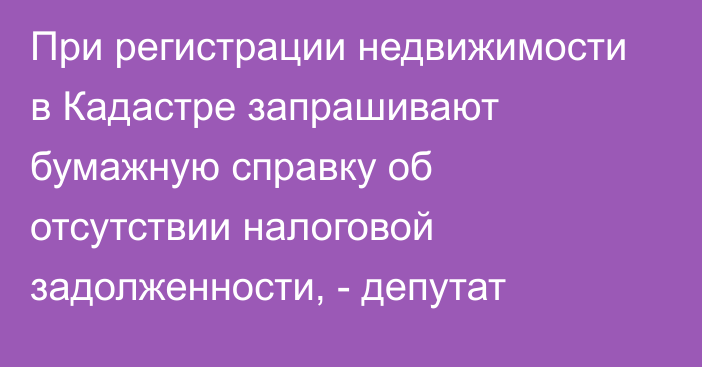 При регистрации недвижимости в Кадастре запрашивают бумажную справку об отсутствии налоговой задолженности, - депутат