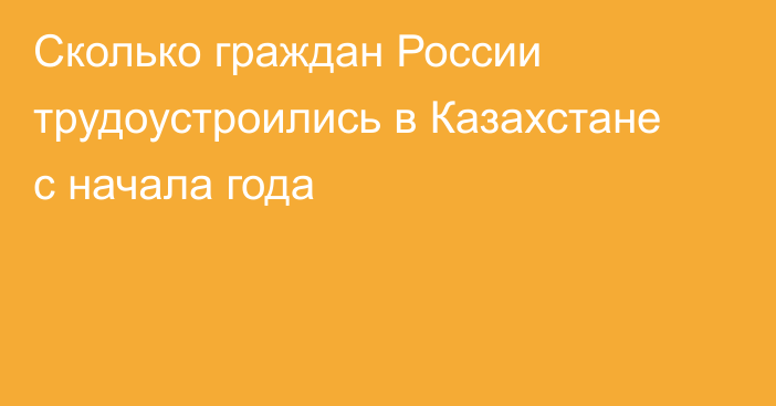 Сколько граждан России трудоустроились в Казахстане с начала года