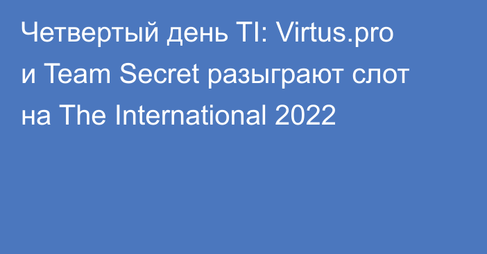 Четвертый день TI: Virtus.pro и Team Secret разыграют слот на The International 2022