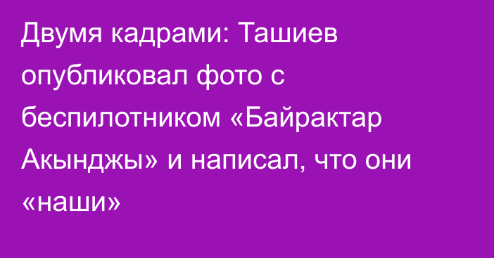 Двумя кадрами: Ташиев опубликовал фото с беспилотником «Байрактар Акынджы» и написал, что они «наши»