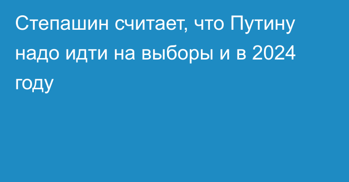 Степашин считает, что Путину надо идти на выборы и в 2024 году