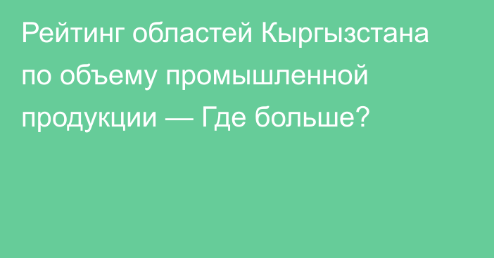 Рейтинг областей Кыргызстана по объему промышленной продукции — Где больше?