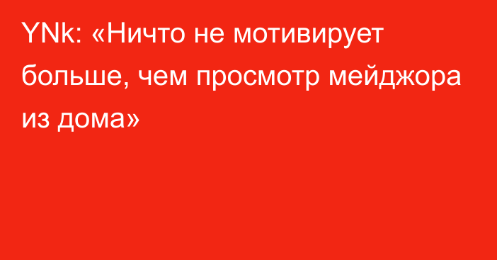 YNk: «Ничто не мотивирует больше, чем просмотр мейджора из дома»