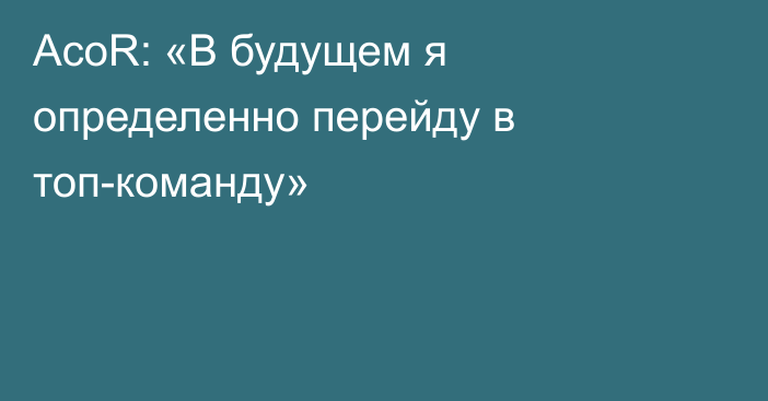 AcoR: «В будущем я определенно перейду в топ-команду»