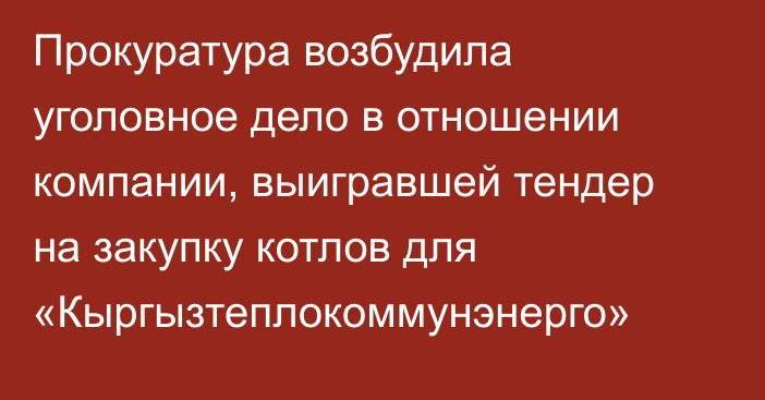 Прокуратура возбудила уголовное дело в отношении компании, выигравшей тендер на закупку котлов для «Кыргызтеплокоммунэнерго»