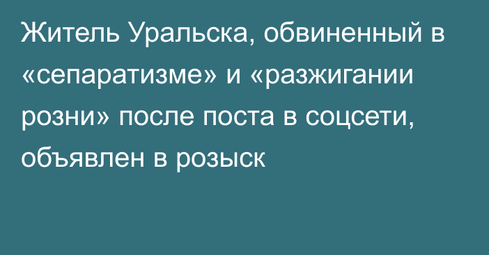 Житель Уральска, обвиненный в «сепаратизме» и «разжигании розни» после поста в соцсети, объявлен в розыск