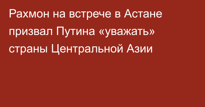 Рахмон на встрече в Астане призвал Путина «уважать» страны Центральной Азии