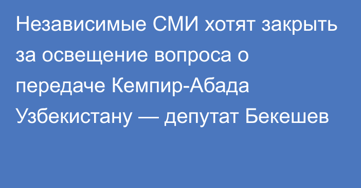 Независимые СМИ хотят закрыть за освещение вопроса о передаче Кемпир-Абада Узбекистану — депутат Бекешев