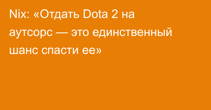 Nix: «Отдать Dota 2 на аутсорс — это единственный шанс спасти ее»