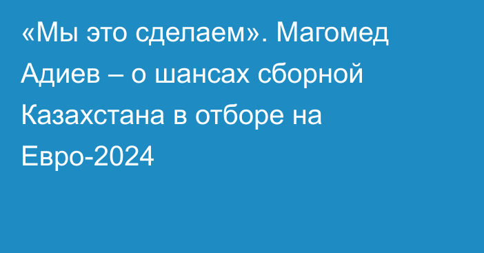 «Мы это сделаем». Магомед Адиев – о шансах сборной Казахстана в отборе на Евро-2024