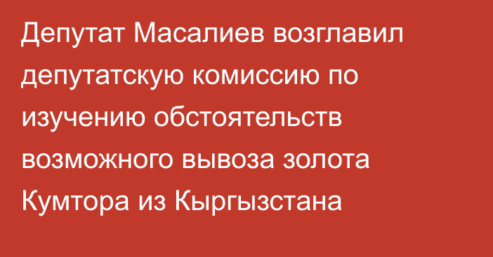 Депутат Масалиев возглавил депутатскую комиссию по изучению обстоятельств возможного вывоза золота Кумтора из Кыргызстана