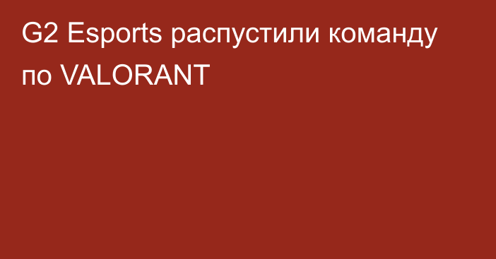 G2 Esports распустили команду по VALORANT