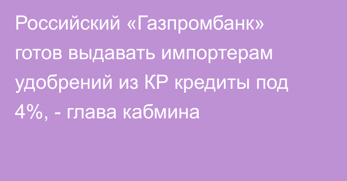 Российский «Газпромбанк» готов выдавать импортерам удобрений из КР кредиты под 4%, - глава кабмина