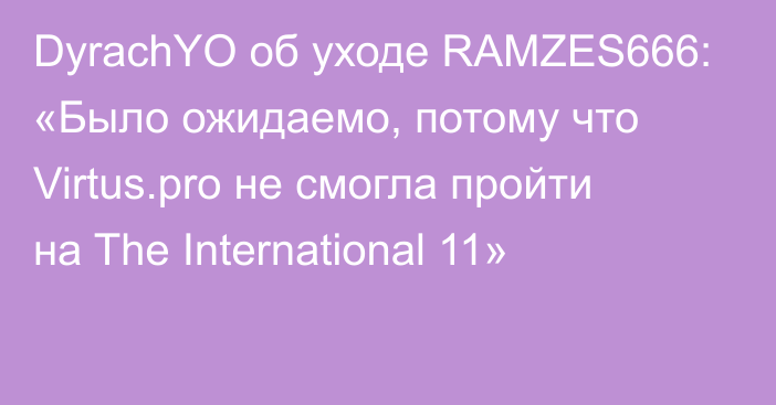 DyrachYO об уходе RAMZES666: «Было ожидаемо, потому что Virtus.pro не смогла пройти на The International 11»