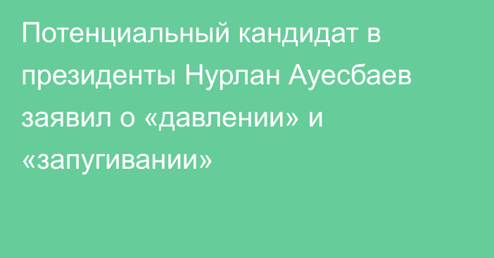 Потенциальный кандидат в президенты Нурлан Ауесбаев заявил о «давлении» и «запугивании»