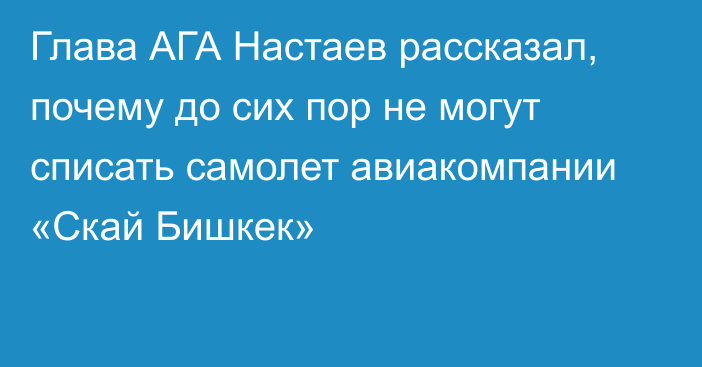Глава АГА Настаев рассказал, почему до сих пор не могут списать самолет авиакомпании «Скай Бишкек»