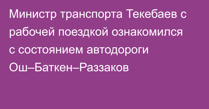 Министр транспорта Текебаев с рабочей поездкой ознакомился с состоянием автодороги Ош–Баткен–Раззаков