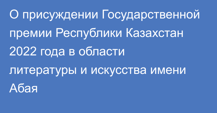 О присуждении Государственной премии Республики Казахстан 2022 года в области литературы и искусства имени Абая