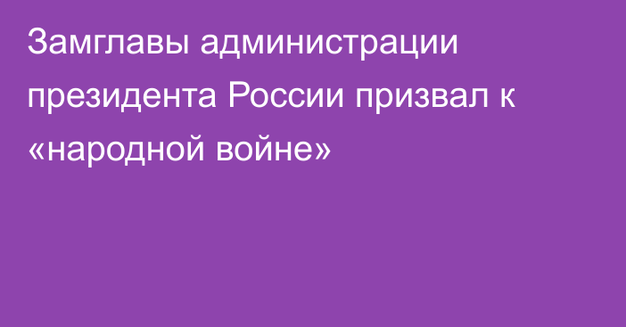 Замглавы администрации президента России призвал к «народной войне»
