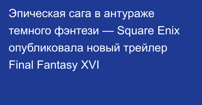Эпическая сага в антураже темного фэнтези — Square Enix опубликовала новый трейлер Final Fantasy XVI