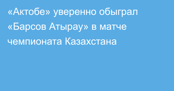 «Актобе» уверенно обыграл «Барсов Атырау» в матче чемпионата Казахстана