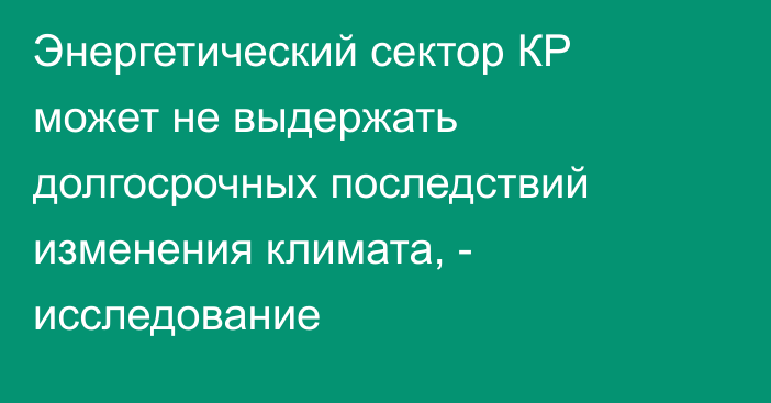 Энергетический сектор КР может не выдержать долгосрочных последствий изменения климата, - исследование