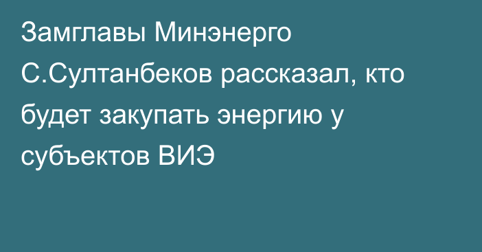 Замглавы Минэнерго С.Султанбеков рассказал, кто будет закупать энергию у субъектов ВИЭ