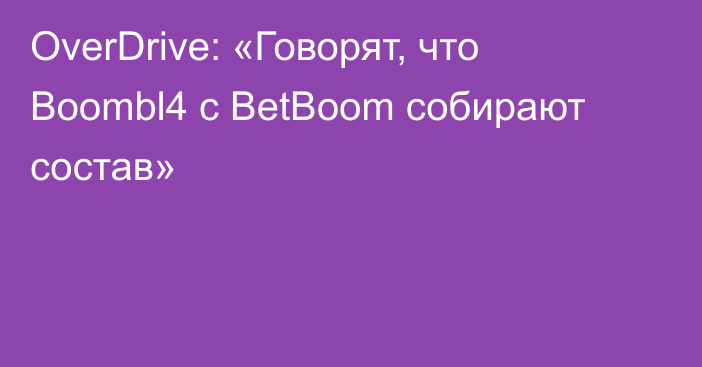 OverDrive: «Говорят, что Boombl4 с BetBoom собирают состав»