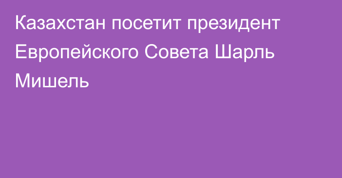 Казахстан посетит президент Европейского Совета Шарль Мишель