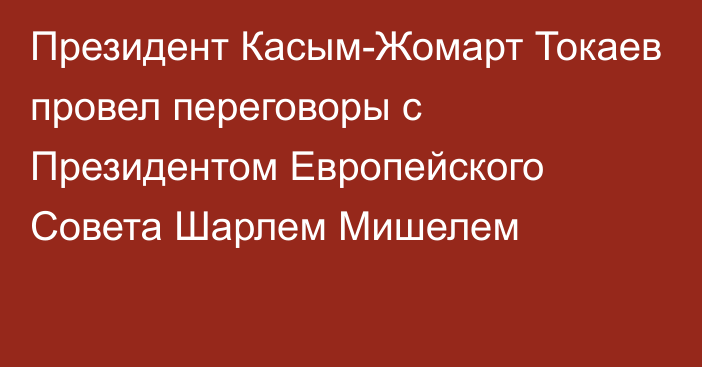 Президент Касым-Жомарт Токаев провел переговоры с Президентом Европейского Совета Шарлем Мишелем