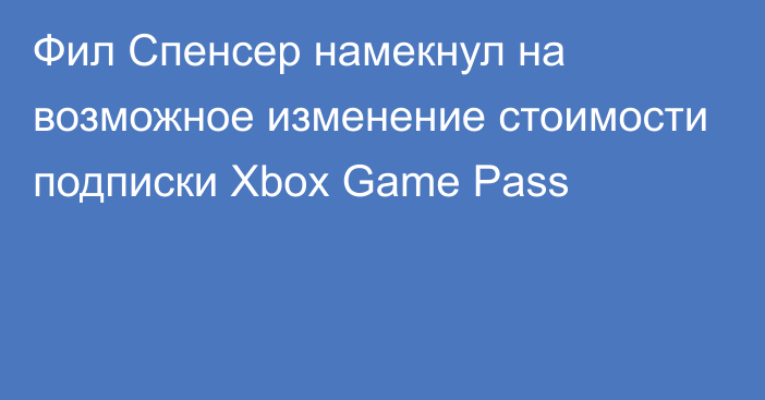 Фил Спенсер намекнул на возможное изменение стоимости подписки Xbox Game Pass