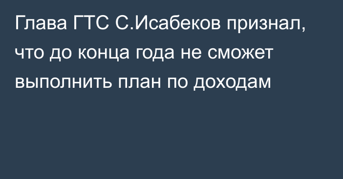 Глава ГТС С.Исабеков признал, что до конца года не сможет выполнить план по доходам