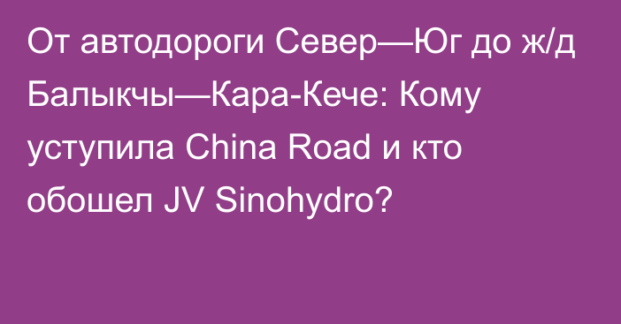 От автодороги Север—Юг до ж/д Балыкчы—Кара-Кече: Кому уступила China Road и кто обошел JV Sinohydro?