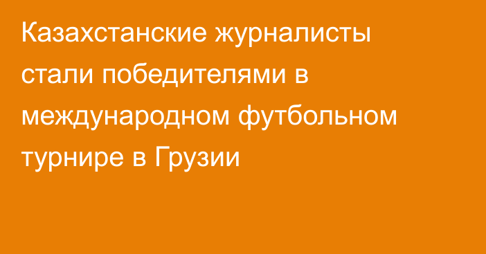 Казахстанские журналисты стали победителями в международном футбольном турнире в Грузии