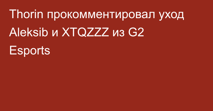 Thorin прокомментировал уход Aleksib и XTQZZZ из G2 Esports