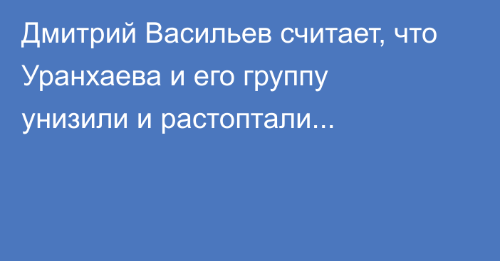 Дмитрий Васильев считает, что Уранхаева и его группу унизили и растоптали...